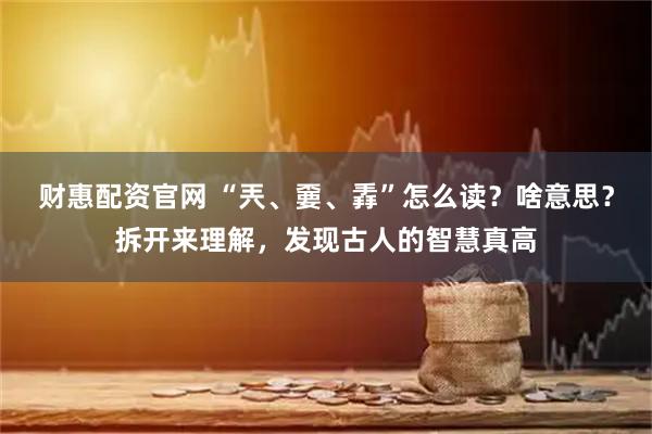 财惠配资官网 “兲、嫑、掱”怎么读？啥意思？拆开来理解，发现古人的智慧真高