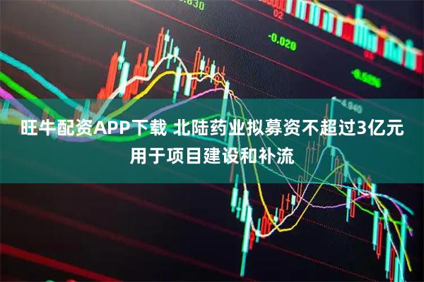 旺牛配资APP下载 北陆药业拟募资不超过3亿元用于项目建设和补流