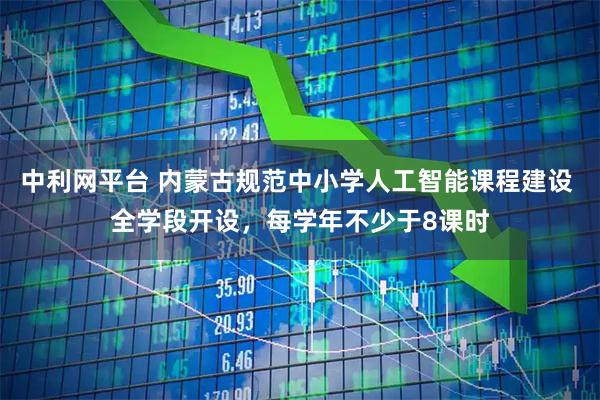 中利网平台 内蒙古规范中小学人工智能课程建设 全学段开设，每学年不少于8课时