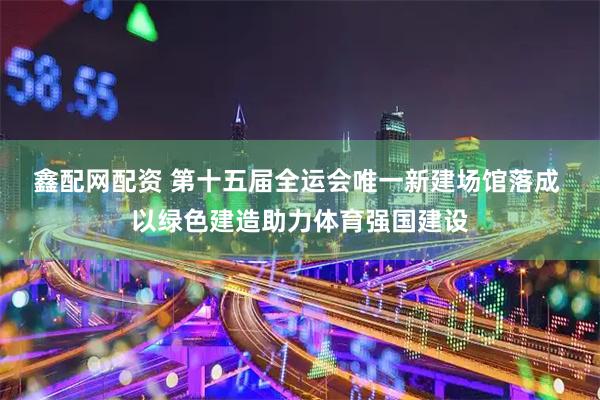 鑫配网配资 第十五届全运会唯一新建场馆落成 以绿色建造助力体育强国建设