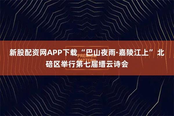 新股配资网APP下载 “巴山夜雨·嘉陵江上” 北碚区举行第七届缙云诗会