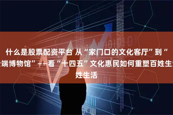 什么是股票配资平台 从“家门口的文化客厅”到“云端博物馆”——看“十四五”文化惠民如何重塑百姓生活