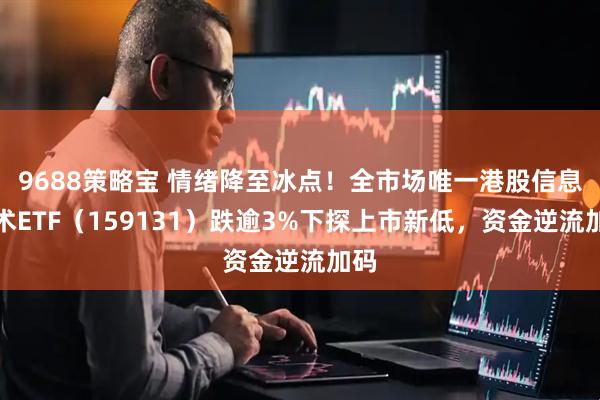9688策略宝 情绪降至冰点！全市场唯一港股信息技术ETF（159131）跌逾3%下探上市新低，资金逆流加码