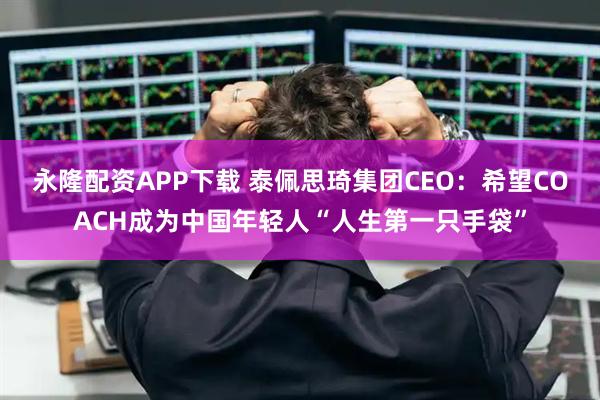 永隆配资APP下载 泰佩思琦集团CEO：希望COACH成为中国年轻人“人生第一只手袋”