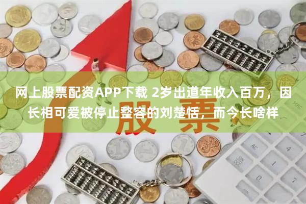 网上股票配资APP下载 2岁出道年收入百万，因长相可爱被停止整容的刘楚恬，而今长啥样