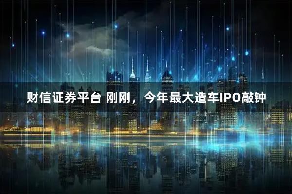 财信证券平台 刚刚，今年最大造车IPO敲钟