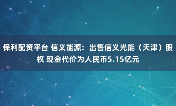 保利配资平台 信义能源：出售信义光能（天津）股权 现金代价为人民币5.15亿元