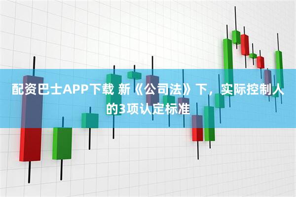 配资巴士APP下载 新《公司法》下，实际控制人的3项认定标准