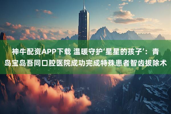 神牛配资APP下载 温暖守护‘星星的孩子’:青岛宝岛吾同口腔医院成功完成特殊患者智齿拔除术