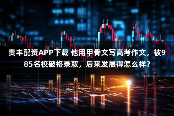 责丰配资APP下载 他用甲骨文写高考作文,被985名校破格录取,后来发展得怎么样?