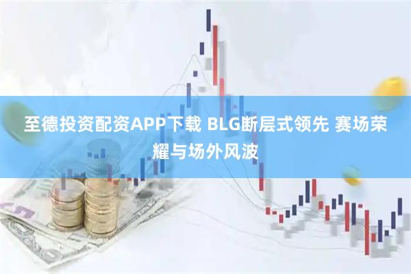 至德投资配资APP下载 BLG断层式领先 赛场荣耀与场外风波