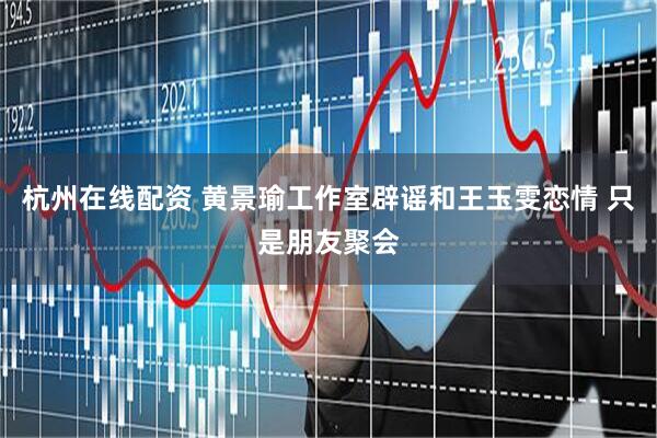 杭州在线配资 黄景瑜工作室辟谣和王玉雯恋情 只是朋友聚会