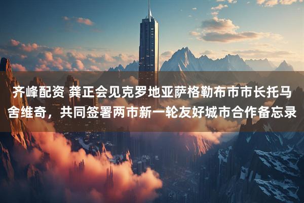 齐峰配资 龚正会见克罗地亚萨格勒布市市长托马舍维奇，共同签署两市新一轮友好城市合作备忘录