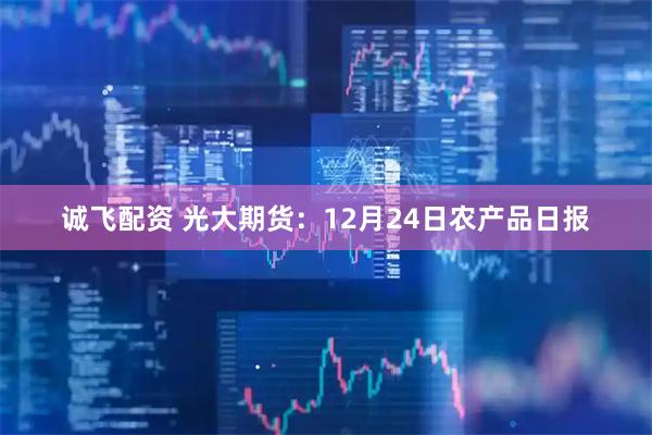 诚飞配资 光大期货：12月24日农产品日报