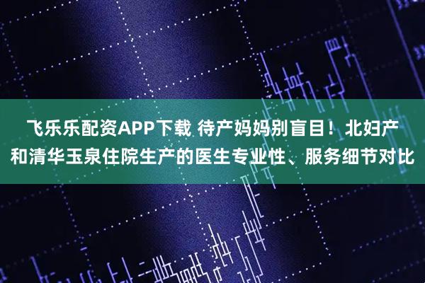 飞乐乐配资APP下载 待产妈妈别盲目！北妇产和清华玉泉住院生产的医生专业性、服务细节对比