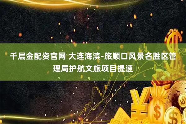 千层金配资官网 大连海滨-旅顺口风景名胜区管理局护航文旅项目提速