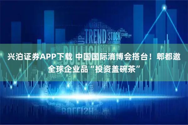 兴泊证券APP下载 中国国际消博会搭台！郫都邀全球企业品“投资盖碗茶”