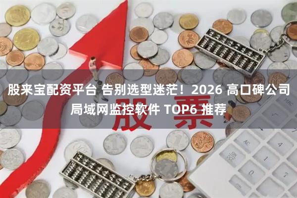 股来宝配资平台 告别选型迷茫！2026 高口碑公司局域网监控软件 TOP6 推荐