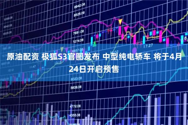 原油配资 极狐S3官图发布 中型纯电轿车 将于4月24日开启预售