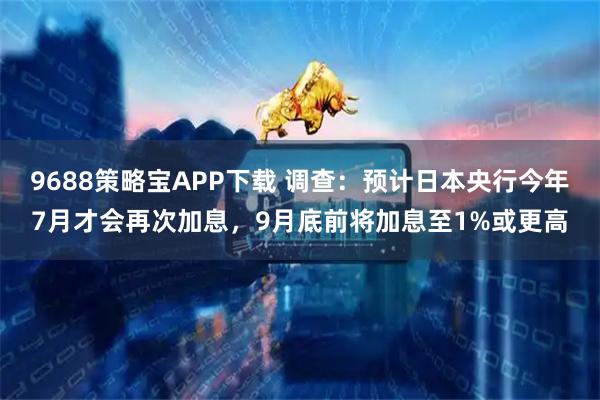 9688策略宝APP下载 调查：预计日本央行今年7月才会再次加息，9月底前将加息至1%或更高