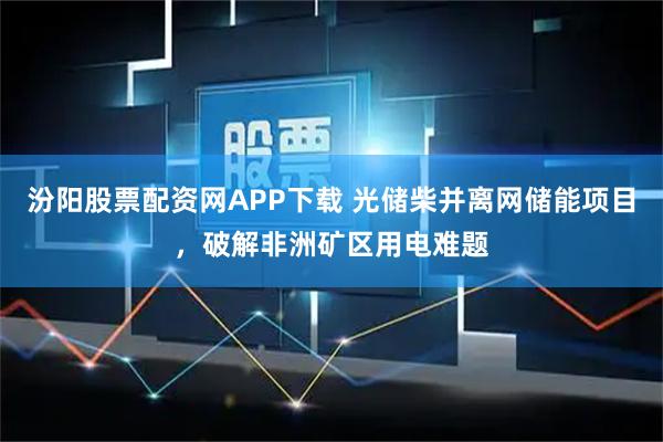 汾阳股票配资网APP下载 光储柴并离网储能项目，破解非洲矿区用电难题