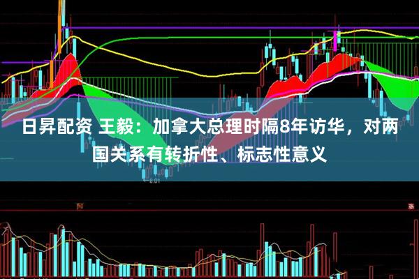 日昇配资 王毅：加拿大总理时隔8年访华，对两国关系有转折性、标志性意义