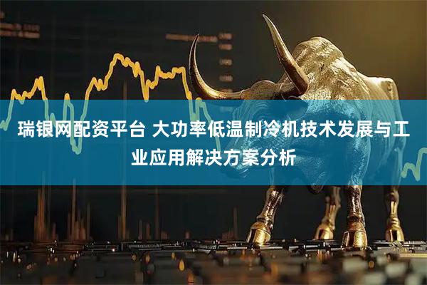 瑞银网配资平台 大功率低温制冷机技术发展与工业应用解决方案分析