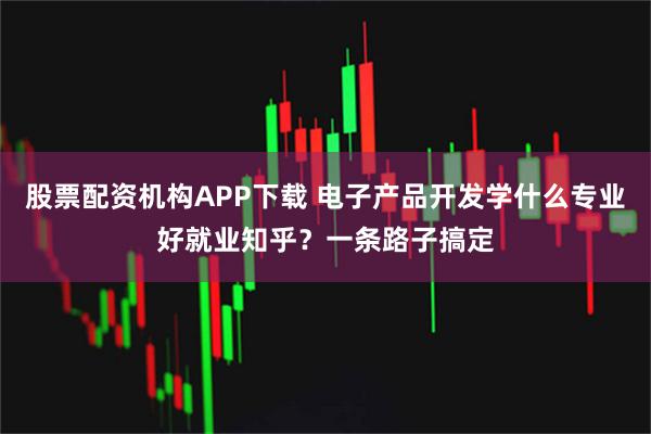 股票配资机构APP下载 电子产品开发学什么专业好就业知乎？一条路子搞定