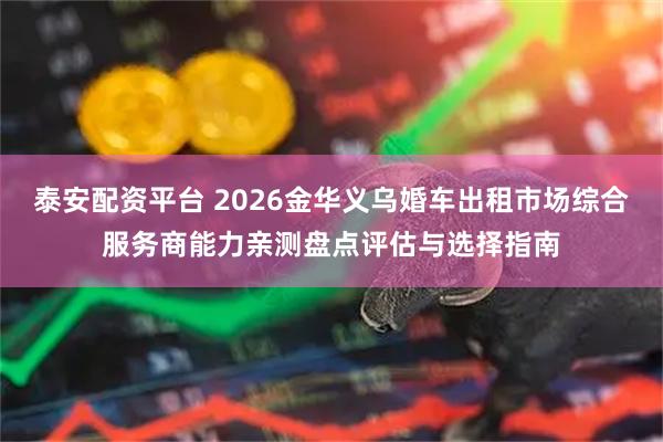 泰安配资平台 2026金华义乌婚车出租市场综合服务商能力亲测盘点评估与选择指南