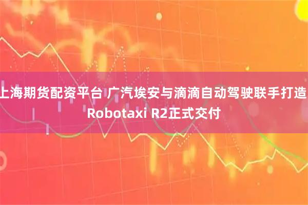 上海期货配资平台 广汽埃安与滴滴自动驾驶联手打造，Robotaxi R2正式交付