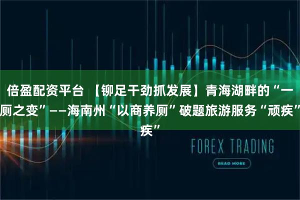 倍盈配资平台 【铆足干劲抓发展】青海湖畔的“一厕之变”——海南州“以商养厕”破题旅游服务“顽疾”