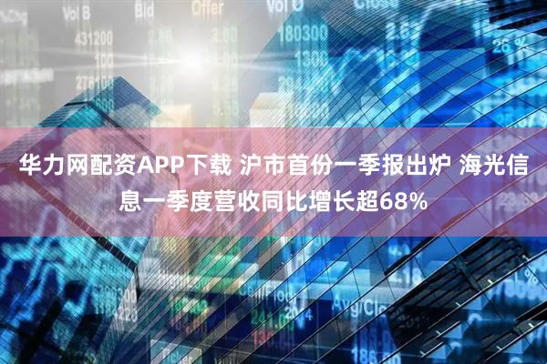 华力网配资APP下载 沪市首份一季报出炉 海光信息一季度营收同比增长超68%