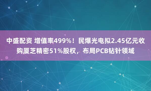 中盛配资 增值率499%！民爆光电拟2.45亿元收购厦芝精密51%股权，布局PCB钻针领域