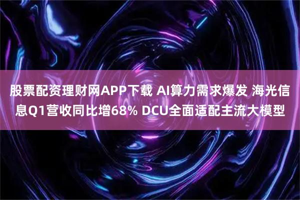 股票配资理财网APP下载 AI算力需求爆发 海光信息Q1营收同比增68% DCU全面适配主流大模型