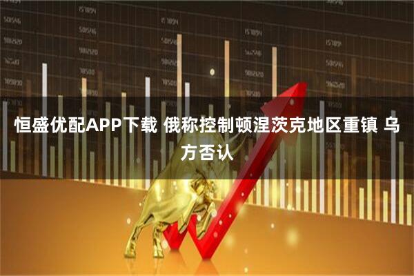 恒盛优配APP下载 俄称控制顿涅茨克地区重镇 乌方否认